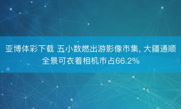 亚博体彩下载 五小数燃出游影像市集， 大疆通顺全景可衣着相机市占66.2%