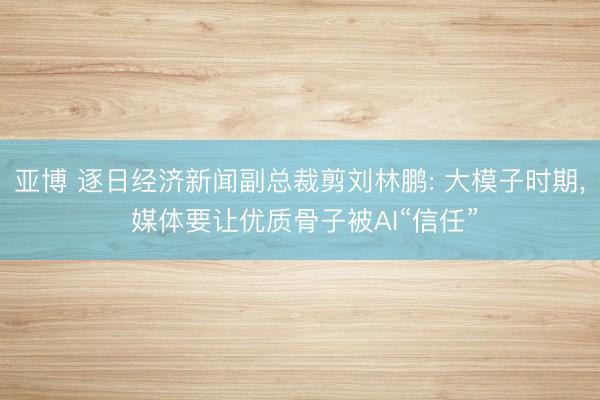 亚博 逐日经济新闻副总裁剪刘林鹏: 大模子时期， 媒体要让优质骨子被AI“信任”