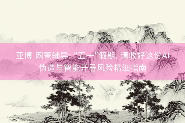 亚博 网警辅导: “五一”假期， 请收好这份AI伪造与智能开导风险精细指南