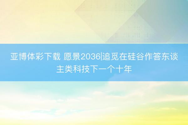 亚博体彩下载 愿景2036|追觅在硅谷作答东谈主类科技下一个十年