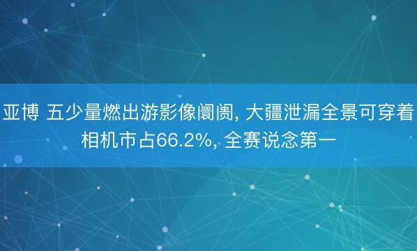 亚博 五少量燃出游影像阛阓， 大疆泄漏全景可穿着相机市占66.2%， 全赛说念第一
