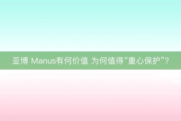 亚博 Manus有何价值 为何值得“重心保护”?