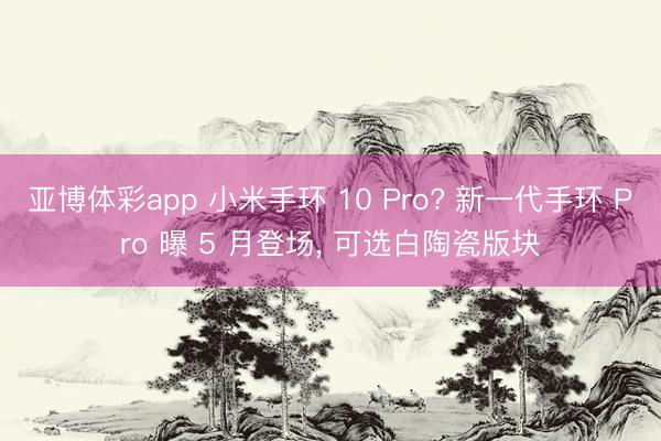 亚博体彩app 小米手环 10 Pro? 新一代手环 Pro 曝 5 月登场， 可选白陶瓷版块