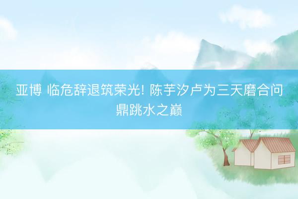 亚博 临危辞退筑荣光! 陈芋汐卢为三天磨合问鼎跳水之巅