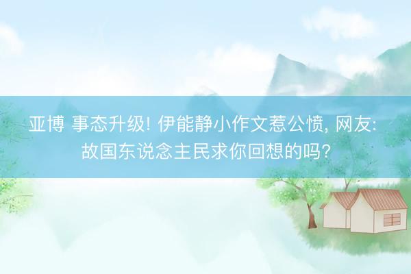 亚博 事态升级! 伊能静小作文惹公愤， 网友: 故国东说念主民求你回想的吗?