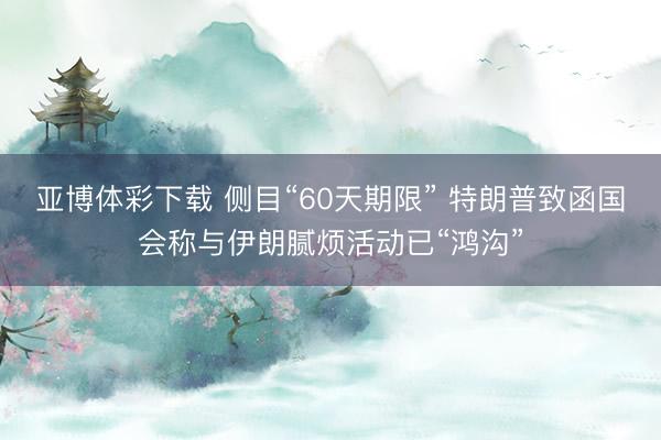 亚博体彩下载 侧目“60天期限” 特朗普致函国会称与伊朗腻烦活动已“鸿沟”