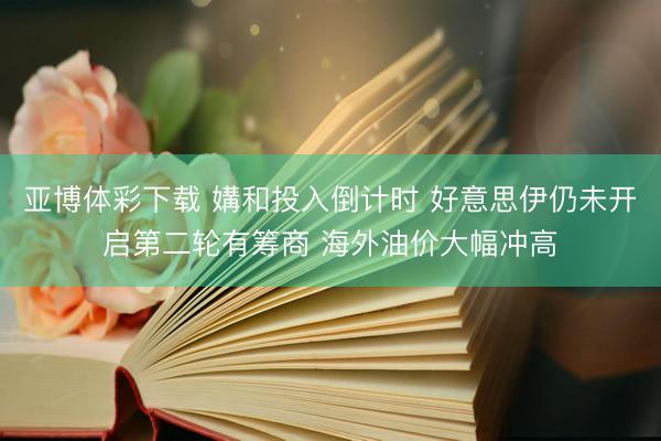 亚博体彩下载 媾和投入倒计时 好意思伊仍未开启第二轮有筹商 海外油价大幅冲高