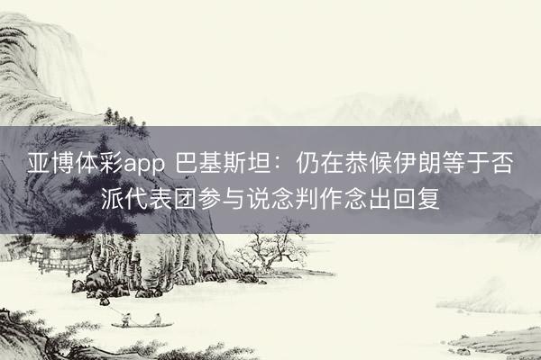 亚博体彩app 巴基斯坦：仍在恭候伊朗等于否派代表团参与说念判作念出回复