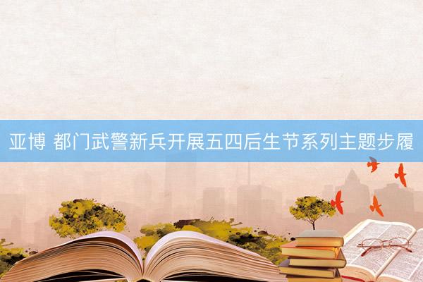 亚博 都门武警新兵开展五四后生节系列主题步履