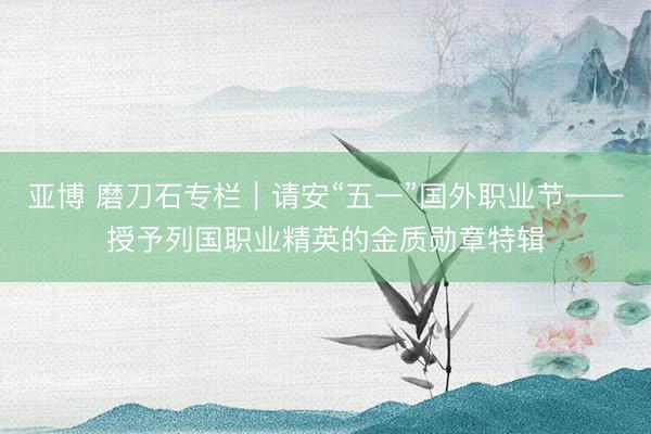 亚博 磨刀石专栏｜请安“五一”国外职业节——授予列国职业精英的金质勋章特辑