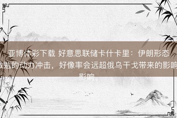 亚博体彩下载 好意思联储卡什卡里：伊朗形态激勉的动力冲击，好像率会远超俄乌干戈带来的影响。