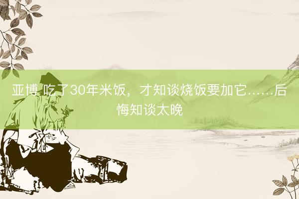 亚博 吃了30年米饭，才知谈烧饭要加它……后悔知谈太晚