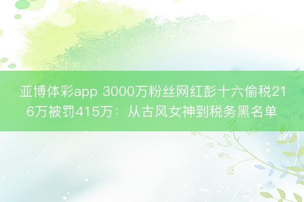 亚博体彩app 3000万粉丝网红彭十六偷税216万被罚415万：从古风女神到税务黑名单