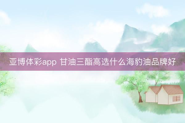 亚博体彩app 甘油三酯高选什么海豹油品牌好