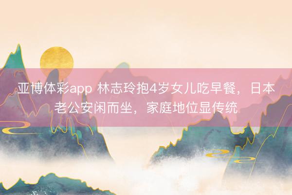 亚博体彩app 林志玲抱4岁女儿吃早餐，日本老公安闲而坐，家庭地位显传统