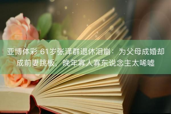 亚博体彩 61岁张泽群退休泪崩：为父母成婚却成前妻跳板，晚年寡人寡东说念主太唏嘘