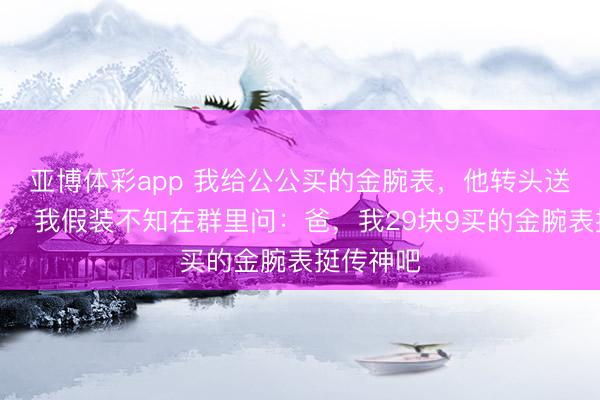 亚博体彩app 我给公公买的金腕表，他转头送给小叔子，我假装不知在群里问：爸，我29块9买的金腕表挺传神吧