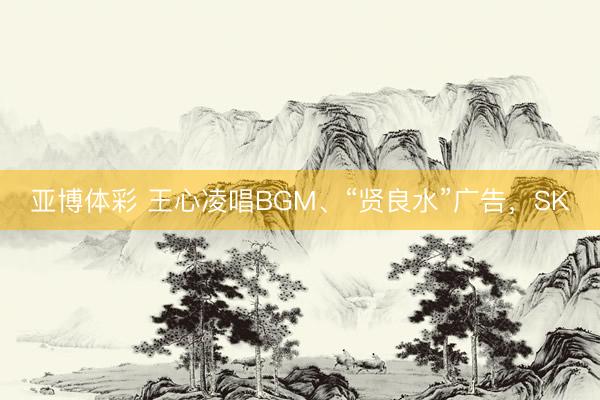 亚博体彩 王心凌唱BGM、“贤良水”广告，SK