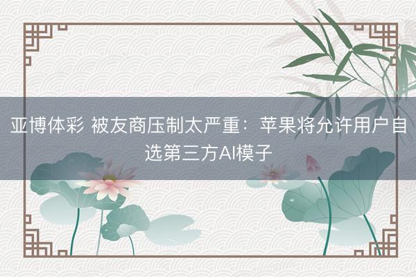亚博体彩 被友商压制太严重：苹果将允许用户自选第三方AI模子