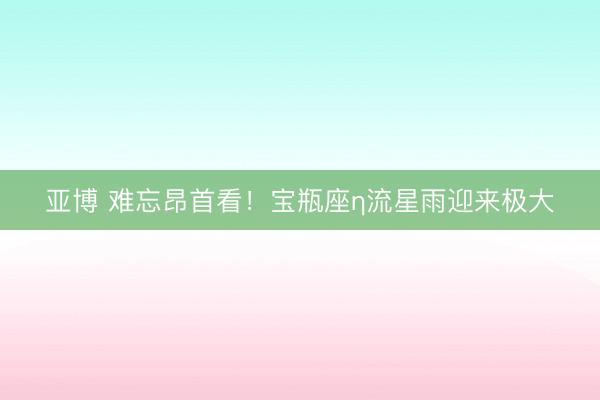 亚博 难忘昂首看！宝瓶座η流星雨迎来极大