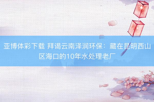 亚博体彩下载 拜谒云南泽润环保：藏在昆明西山区海口的10年水处理老厂