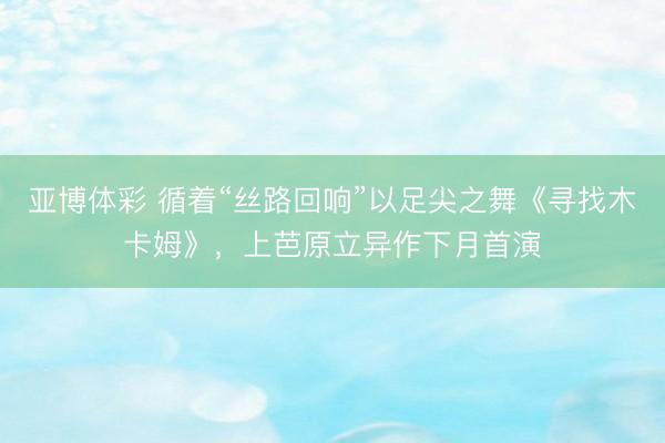 亚博体彩 循着“丝路回响”以足尖之舞《寻找木卡姆》，上芭原立异作下月首演