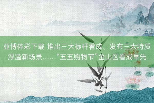 亚博体彩下载 推出三大标杆看成、发布三大特质浮滥新场景……“五五购物节”金山区看成早先