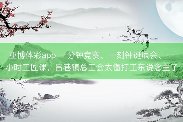 亚博体彩app 一分钟竞赛、一刻钟诞辰会、一小时工匠课，吕巷镇总工会太懂打工东说念主了